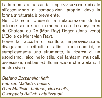 La loro musica passa dall’improvvisazione radicale all’esecuzione di composizioni proprie, dove la forma strutturata è prevalente.Nel CD sono presenti le rielaborazioni di tre colonne sonore per il cinema muto: Les mystères du Chateau du Dé (Man Ray) Regen (Joris Ivens) L’Etoile de Mer (Man Ray).Forse la raccolta di scrittura, improvvisazione, divagazioni spirituali e attimi ironico-onirici, è semplicemente uno strumento, la ricerca di un esorcismo, laico nello stile, dei fantasmi musicali, ossessioni, nebbie ed illuminazioni che abitano il nostro vivere.Stefano Zorzanello: fiati;Fabrizio Mattiello: basso;Gian Mattiello: batteria, violoncello,Giampaolo Bellini: sintetizzatori. 