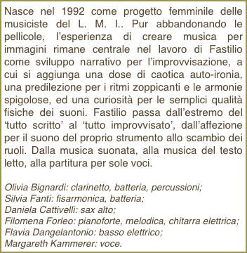 Nasce nel 1992 come progetto femminile delle musiciste del L. M. I.. Pur abbandonando le pellicole, l’esperienza di creare musica per immagini rimane centrale nel lavoro di Fastilio come sviluppo narrativo per l’improvvisazione, a cui si aggiunga una dose di caotica auto-ironia, una predilezione per i ritmi zoppicanti e le armonie spigolose, ed una curiosità per le semplici qualità fisiche dei suoni. Fastilio passa dall’estremo del ‘tutto scritto’ al ‘tutto improvvisato’, dall’affezione per il suono del proprio strumento allo scambio dei ruoli. Dalla musica suonata, alla musica del testo letto, alla partitura per sole voci.Olivia Bignardi: clarinetto, batteria, percussioni;Silvia Fanti: fisarmonica, batteria;Daniela Cattivelli: sax alto;Filomena Forleo: pianoforte, melodica, chitarra elettrica;Flavia Dangelantonio: basso elettrico;Margareth Kammerer: voce.