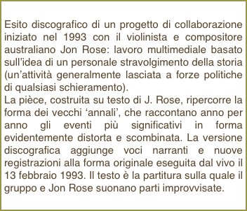 Esito discografico di un progetto di collaborazione iniziato nel 1993 con il violinista e compositore australiano Jon Rose: lavoro multimediale basato sull’idea di un personale stravolgimento della storia (un’attività generalmente lasciata a forze politiche di qualsiasi schieramento).La pièce, costruita su testo di J. Rose, ripercorre la forma dei vecchi ‘annali’, che raccontano anno per anno gli eventi più significativi in forma evidentemente distorta e scombinata. La versione discografica aggiunge voci narranti e nuove registrazioni alla forma originale eseguita dal vivo il 13 febbraio 1993. Il testo è la partitura sulla quale il gruppo e Jon Rose suonano parti improvvisate.