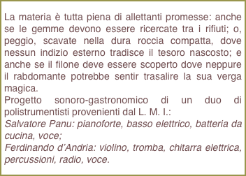 La materia è tutta piena di allettanti promesse: anche se le gemme devono essere ricercate tra i rifiuti; o, peggio, scavate nella dura roccia compatta, dove nessun indizio esterno tradisce il tesoro nascosto; e anche se il filone deve essere scoperto dove neppure il rabdomante potrebbe sentir trasalire la sua verga magica.Progetto sonoro-gastronomico di un duo di polistrumentisti provenienti dal L. M. I.: Salvatore Panu: pianoforte, basso elettrico, batteria da cucina, voce; Ferdinando d’Andria: violino, tromba, chitarra elettrica, percussioni, radio, voce.