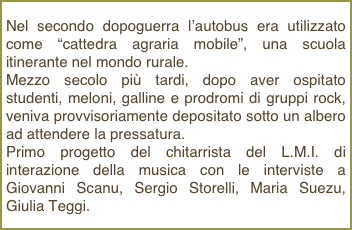Nel secondo dopoguerra l’autobus era utilizzato come “cattedra agraria mobile”, una scuola itinerante nel mondo rurale.Mezzo secolo più tardi, dopo aver ospitato studenti, meloni, galline e prodromi di gruppi rock, veniva provvisoriamente depositato sotto un albero ad attendere la pressatura.Primo progetto del chitarrista del L.M.I. di interazione della musica con le interviste a Giovanni Scanu, Sergio Storelli, Maria Suezu, Giulia Teggi.