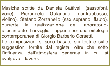 Musiche scritte da Daniela Cattivelli (sassofoni, voce), Pierangelo Galantino (contrabbasso, violino), Stefano Zorzanello (sax soprano, flauto), durante la realizzazione del laboratorio-allestimento Il risveglio - appunti per una mitologia contemporanea di Giorgio Barberio Corsetti.Le composizioni si sono basate sui testi e sulle suggestioni fornite dal regista, oltre che sotto l’influenza dell’atmosfera generale in cui si svolgeva il lavoro.