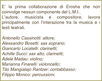 E’ la prima collaborazione di Erosha che non coinvolge nessun componente del L.M.I..L’autore, musicista e compositore, lavora principalmente con l’interazione tra la musica e i testi teatrali. Antonello Cassinotti: attore; Alessandro Bosetti: sax soprano; Giancarlo Locatelli: clarinetti; Achille Succi: sax alto, clarinetti; Adele Madau: violino; Marianna Finarelli: violoncello; Tito Mangialajo Rantzer: contabbasso; Filippo Monico: percussioni.
