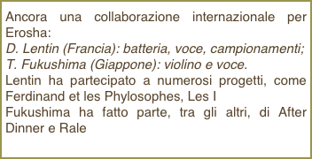 Ancora una collaborazione internazionale per Erosha: D. Lentin (Francia): batteria, voce, campionamenti; T. Fukushima (Giappone): violino e voce.Lentin ha partecipato a numerosi progetti, come Ferdinand et les Phylosophes, Les IFukushima ha fatto parte, tra gli altri, di After Dinner e Rale