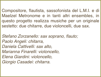 Compositore, flautista, sassofonista del L.M.I. e di Maelzel Metronome e in tanti altri ensembles, in questo progetto realizza musiche per un originale sestetto: due chitarre, due violoncelli, due sax.Stefano Zorzanello: sax soprano, flauto; Paolo Angeli: chitarra, Daniela Cattivelli: sax alto, Marianna Finarelli: violoncello, Elena Giardini: violoncello, Giorgio Casadei: chitarra. 
