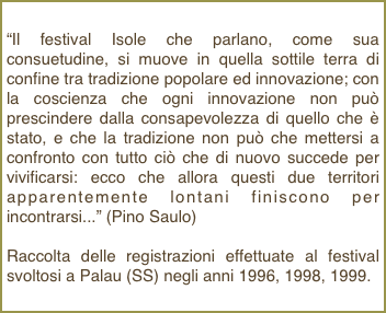 “Il festival Isole che parlano, come sua consuetudine, si muove in quella sottile terra di confine tra tradizione popolare ed innovazione; con la coscienza che ogni innovazione non può prescindere dalla consapevolezza di quello che è stato, e che la tradizione non può che mettersi a confronto con tutto ciò che di nuovo succede per vivificarsi: ecco che allora questi due territori apparentemente lontani finiscono per incontrarsi...” (Pino Saulo)
Raccolta delle registrazioni effettuate al festival svoltosi a Palau (SS) negli anni 1996, 1998, 1999.