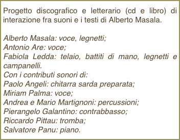 Progetto discografico e letterario (cd e libro) di interazione fra suoni e i testi di Alberto Masala.Alberto Masala: voce, legnetti; Antonio Are: voce; Fabiola Ledda: telaio, battiti di mano, legnetti e campanelli. Con i contributi sonori di: Paolo Angeli: chitarra sarda preparata;Miriam Palma: voce; Andrea e Mario Martignoni: percussioni; Pierangelo Galantino: contrabbasso; Riccardo Pittau: tromba; Salvatore Panu: piano.