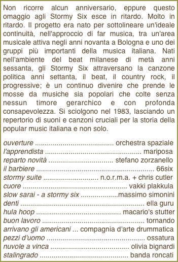 Non ricorre alcun anniversario, eppure questo omaggio agli Stormy Six esce in ritardo. Molto in ritardo. Il progetto era nato per sottolineare un'ideale continuità, nell'approccio di far musica, tra un'area musicale attiva negli anni novanta a Bologna e uno dei gruppi più importanti della musica italiana. Nati nell'ambiente del beat milanese di metà anni sessanta, gli Stormy Six attraversano la canzone politica anni settanta, il beat, il country rock, il progressive; è un continuo divenire che prende le mosse da musiche sia popolari che colte senza nessun timore gerarchico e con profonda consapevolezza. Si sciolgono nel 1983, lasciando un repertorio di suoni e canzoni cruciali per la storia della popular music italiana e non solo.ouverture ........................................ orchestra spaziale l'apprendista ................................................. mariposa reparto novità ................................. stefano zorzanello il barbiere ............................................................ 66six stormy suite ............................ n.o.r.m.a. + chris cutler cuore ..................................................... vakki plakkula slow sarai - a stormy six ...................massimo simonini denti ............................................................... ella guru hula hoop ........................................... macario's stutterbuon lavoro .................................................... tornando arrivano gli americani ... compagnia d'arte drummatica pezzi d'uomo .................................................. ossatura nuvole a vinca ........................................ olivia bignardi stalingrado ............................................. banda roncati