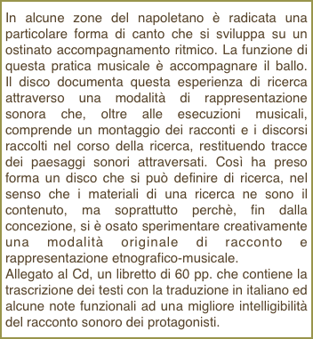 In alcune zone del napoletano è radicata una particolare forma di canto che si sviluppa su un ostinato accompagnamento ritmico. La funzione di questa pratica musicale è accompagnare il ballo.  Il disco documenta questa esperienza di ricerca attraverso una modalità di rappresentazione sonora che, oltre alle esecuzioni musicali, comprende un montaggio dei racconti e i discorsi raccolti nel corso della ricerca, restituendo tracce dei paesaggi sonori attraversati. Così ha preso forma un disco che si può definire di ricerca, nel senso che i materiali di una ricerca ne sono il contenuto, ma soprattutto perchè, fin dalla concezione, si è osato sperimentare creativamente una modalità originale di racconto e rappresentazione etnografico-musicale.Allegato al Cd, un libretto di 60 pp. che contiene la trascrizione dei testi con la traduzione in italiano ed alcune note funzionali ad una migliore intelligibilità del racconto sonoro dei protagonisti.