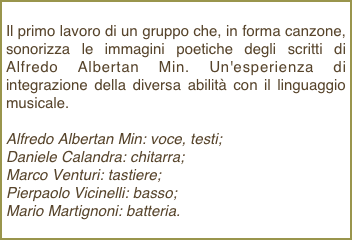 Il primo lavoro di un gruppo che, in forma canzone, sonorizza le immagini poetiche degli scritti di Alfredo Albertan Min. Un'esperienza di integrazione della diversa abilità con il linguaggio musicale.Alfredo Albertan Min: voce, testi;Daniele Calandra: chitarra; Marco Venturi: tastiere; Pierpaolo Vicinelli: basso; Mario Martignoni: batteria.